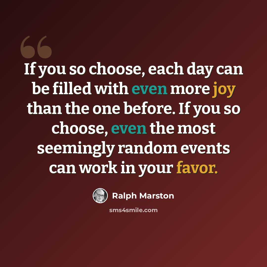 “If you so choose, each day can be filled with even more joy than the one before. If you so choose, even the most seemingly random events can work in your favor.” quote by Ralph Marston