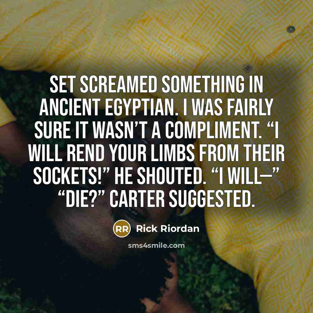 “Set screamed something in Ancient Egyptian. I was fairly sure it wasn’t a compliment. “I will rend your limbs from their sockets!” he shouted. “I will—” “Die?” Carter suggested.” quote by Rick Riordan