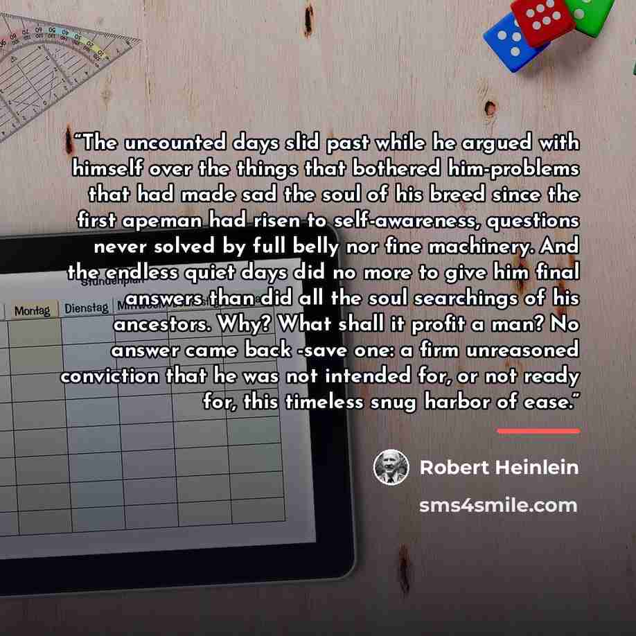“The uncounted days slid past while he argued with himself over the things that bothered him-problems that had made sad the soul of his breed since the first apeman had risen to self-awareness, questions never solved by full belly nor fine machinery. And the endless quiet days did no more to give…” quote by Robert Heinlein