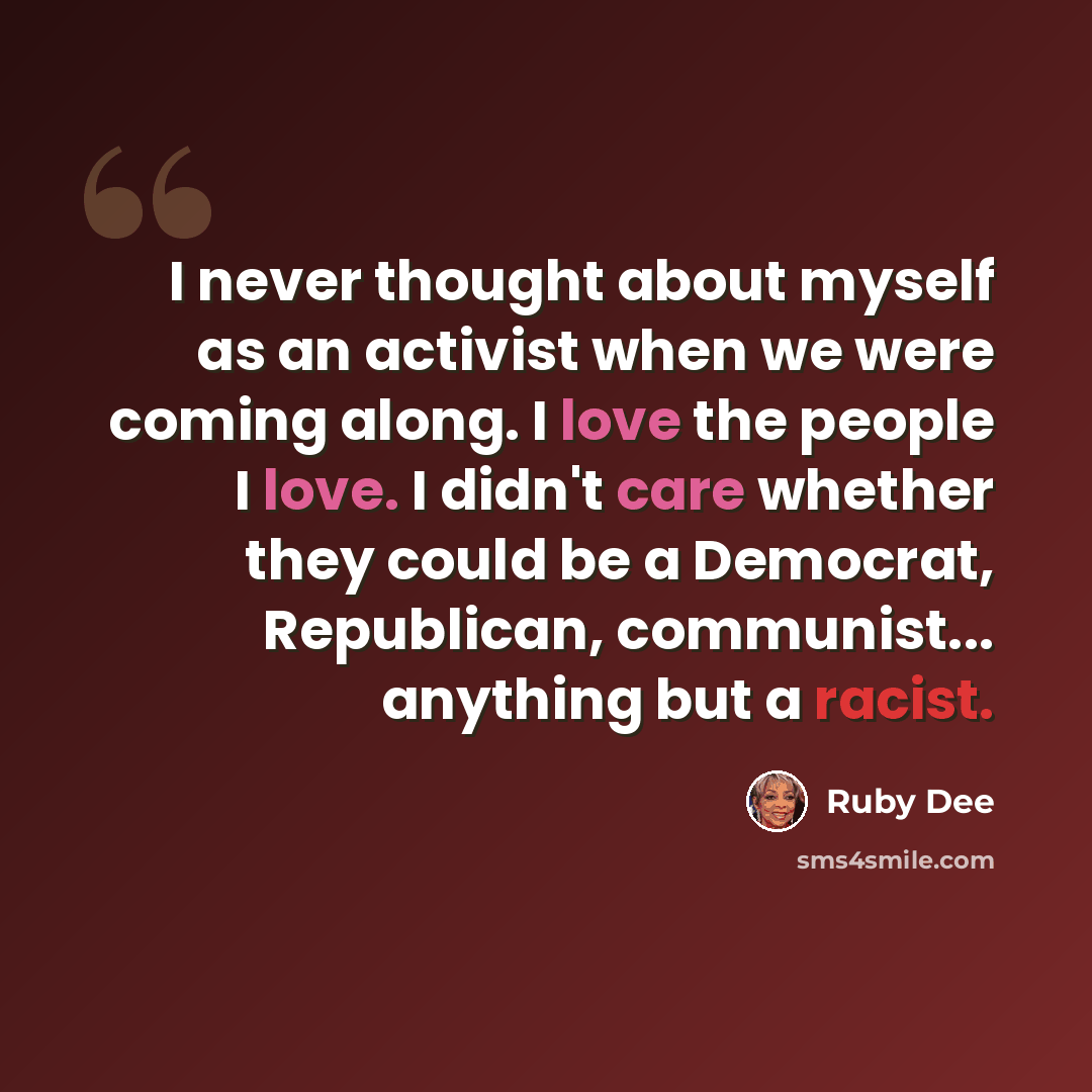 “I never thought about myself as an activist when we were coming along. I love the people I love. I didn't care whether they could be a Democrat, Republican, communist... anything but a racist.” quote by Ruby Dee