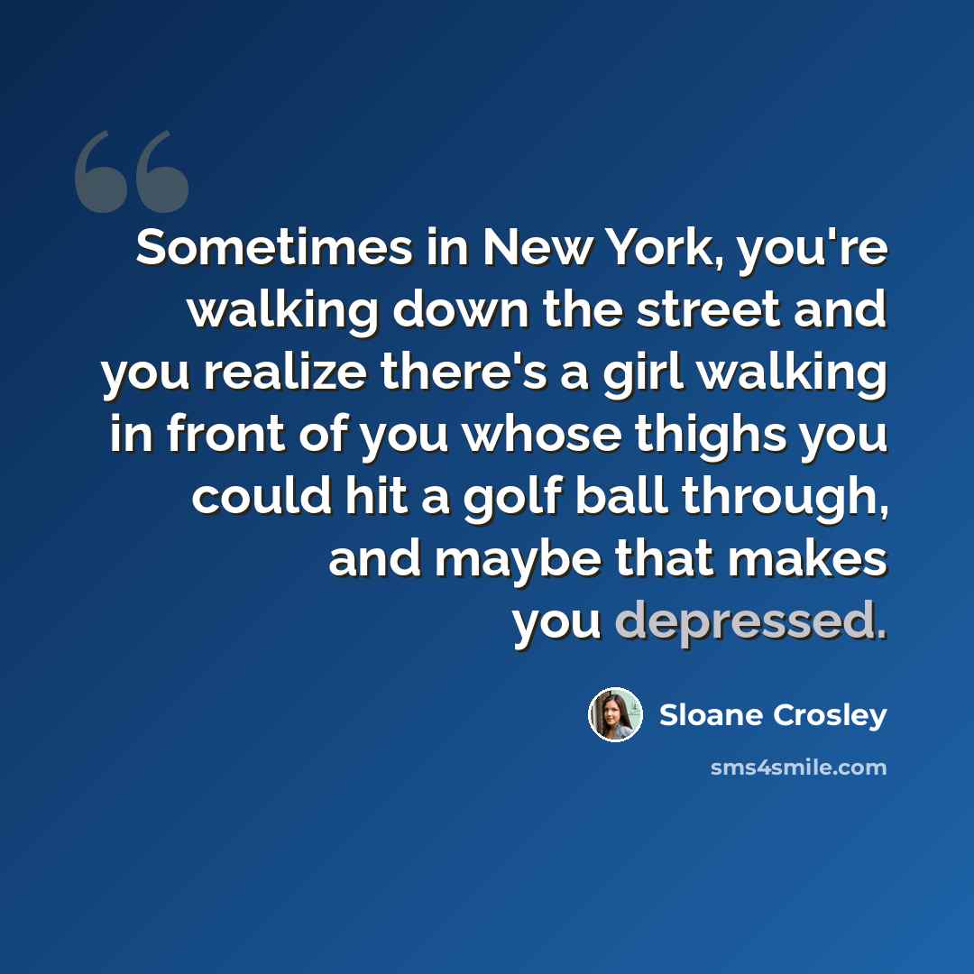 “Sometimes in New York, you're walking down the street and you realize there's a girl walking in front of you whose thighs you could hit a golf ball through, and maybe that makes you depressed.” quote by Sloane Crosley