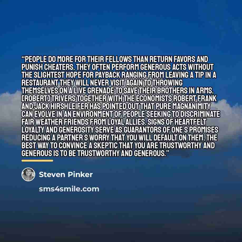 “People do more for their fellows than return favors and punish cheaters. They often perform generous acts without the slightest hope for payback ranging from leaving a tip in a restaurant they will never visit again to throwing themselves on a live grenade to save their brothers in arms. [Robert]…” quote by Steven Pinker