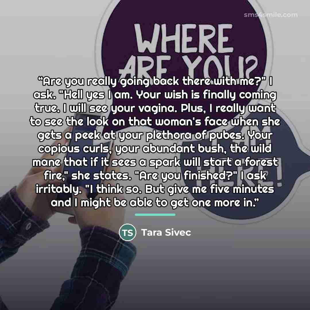 “Are you really going back there with me?" I ask. "Hell yes I am. Your wish is finally coming true. I will see your vagina. Plus, I really want to see the look on that woman's face when she gets a peek at your plethora of pubes. Your copious curls, your abundant bush, the wild mane that if it sees…” quote by Tara Sivec