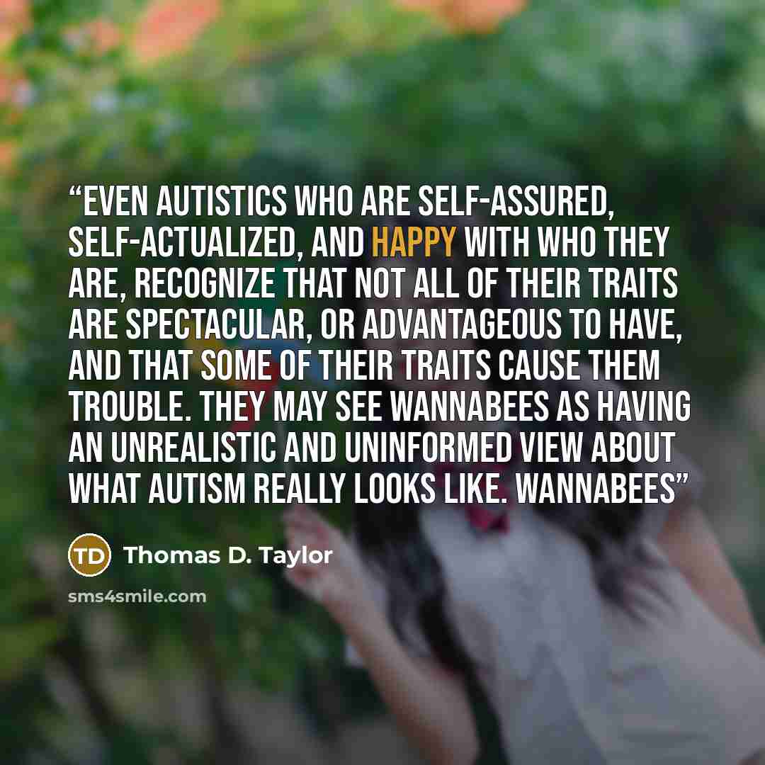 “Even autistics who are self-assured, self-actualized, and happy with who they are, recognize that not all of their traits are spectacular, or advantageous to have, and that some of their traits cause them trouble. They may see wannabees as having an unrealistic and uninformed view about what…” quote by Thomas D. Taylor
