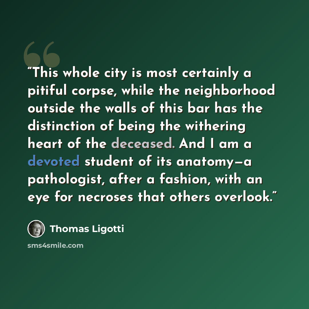 “This whole city is most certainly a pitiful corpse, while the neighborhood outside the walls of this bar has the distinction of being the withering heart of the deceased. And I am a devoted student of its anatomy—a pathologist, after a fashion, with an eye for necroses that others overlook.” quote by Thomas Ligotti