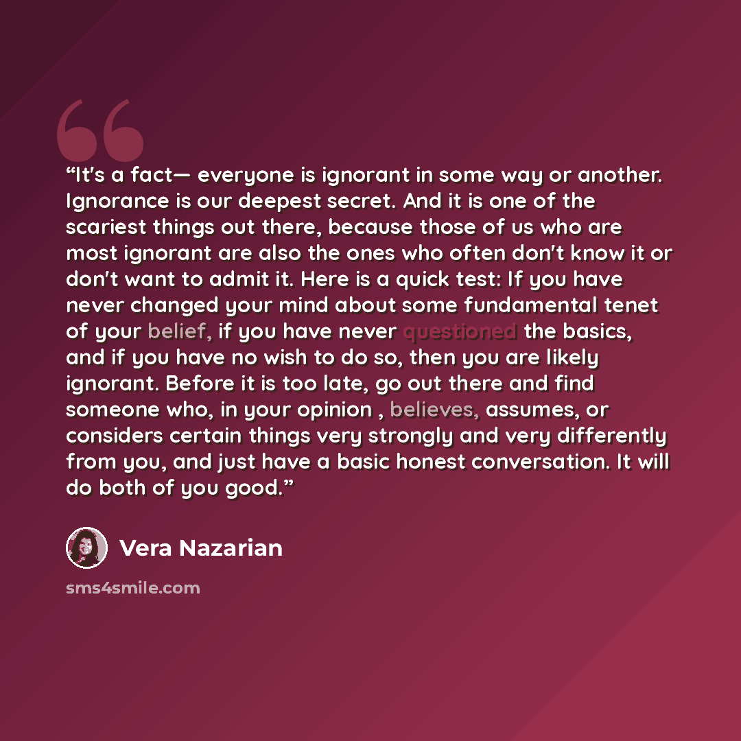 “It's a fact— everyone is ignorant in some way or another. Ignorance is our deepest secret. And it is one of the scariest things out there, because those of us who are most ignorant are also the ones who often don't know it or don't want to admit it. Here is a quick test: If you have never changed…” quote by Vera Nazarian