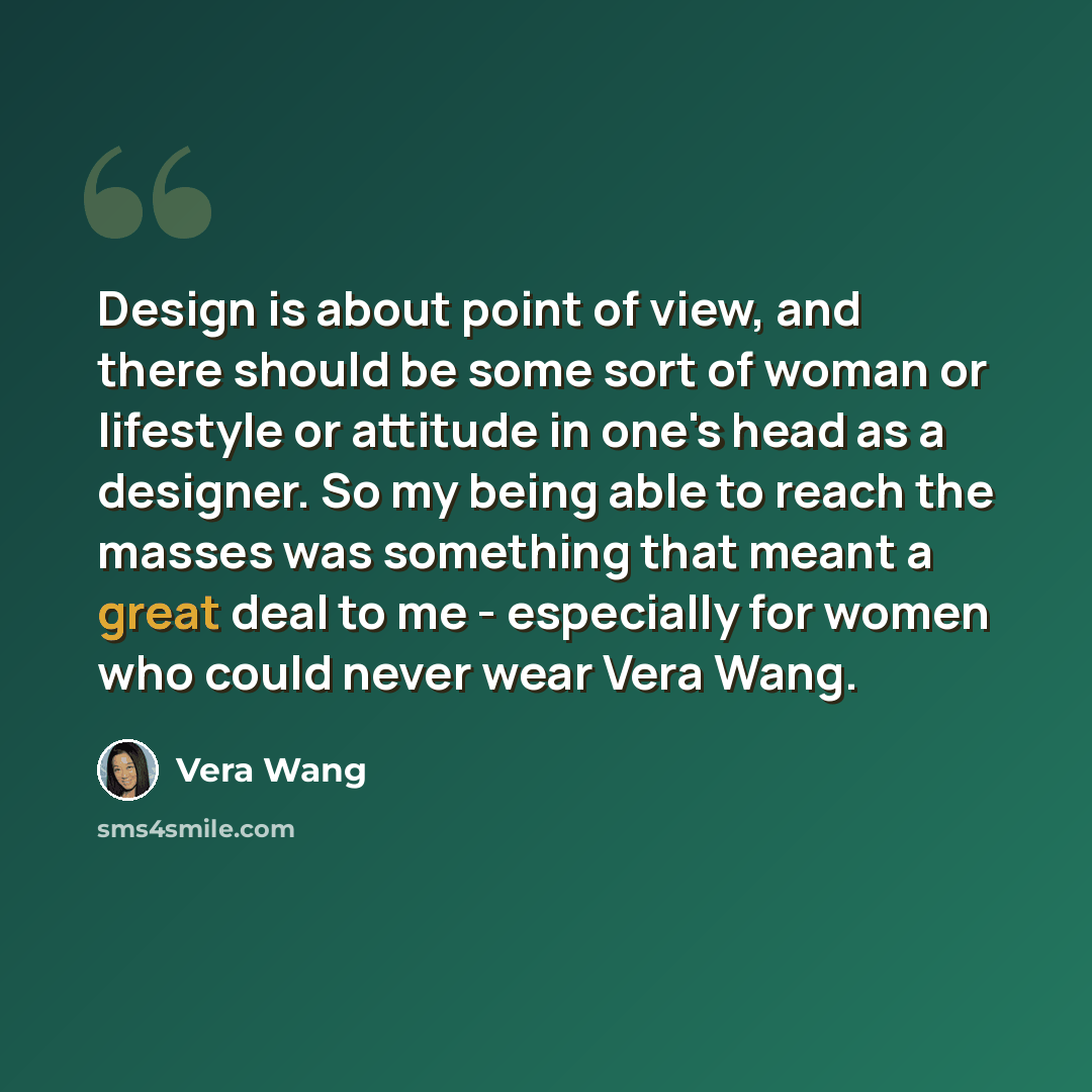 “Design is about point of view, and there should be some sort of woman or lifestyle or attitude in one's head as a designer. So my being able to reach the masses was something that meant a great deal to me - especially for women who could never wear Vera Wang.” quote by Vera Wang