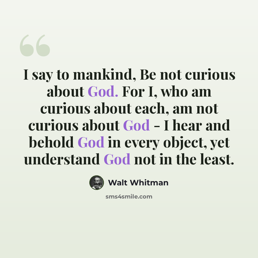 “I say to mankind, Be not curious about God. For I, who am curious about each, am not curious about God - I hear and behold God in every object, yet understand God not in the least.” quote by Walt Whitman
