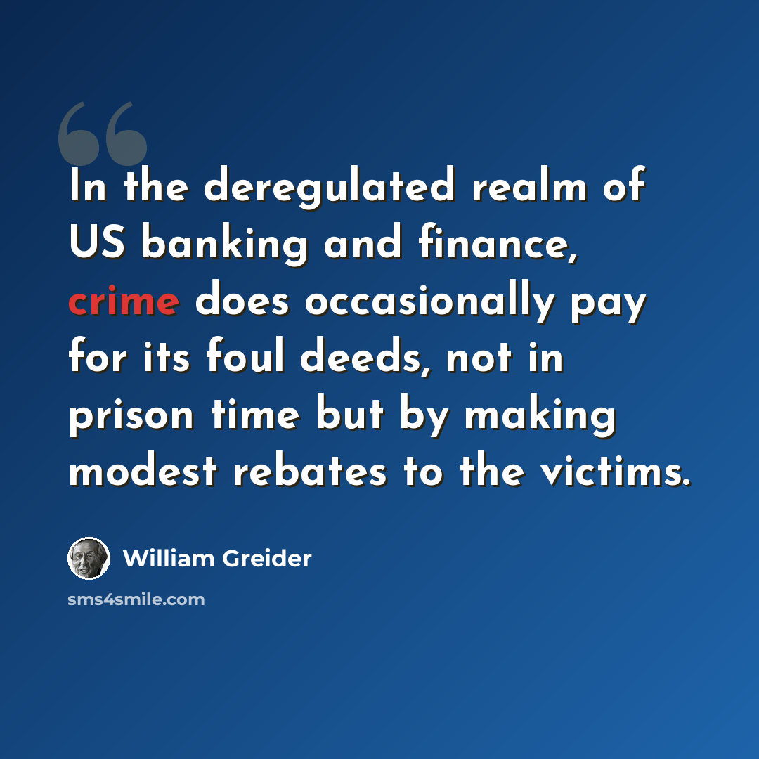 “In the deregulated realm of US banking and finance, crime does occasionally pay for its foul deeds, not in prison time but by making modest rebates to the victims.” quote by William Greider