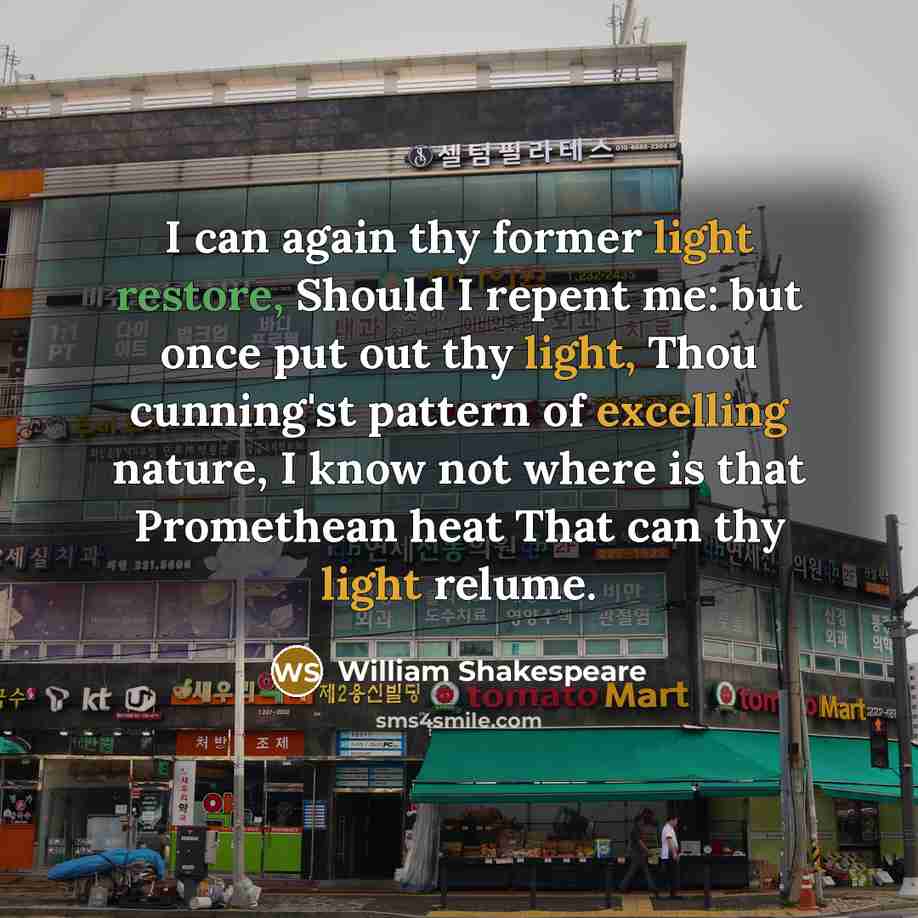 “I can again thy former light restore, Should I repent me: but once put out thy light, Thou cunning'st pattern of excelling nature, I know not where is that Promethean heat That can thy light relume.” quote by William Shakespeare