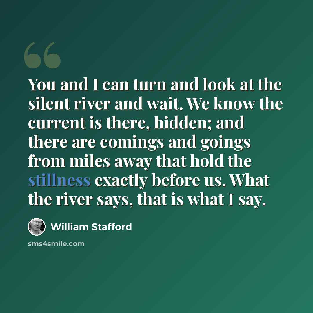 “You and I can turn and look at the silent river and wait. We know the current is there, hidden; and there are comings and goings from miles away that hold the stillness exactly before us. What the river says, that is what I say.” quote by William Stafford