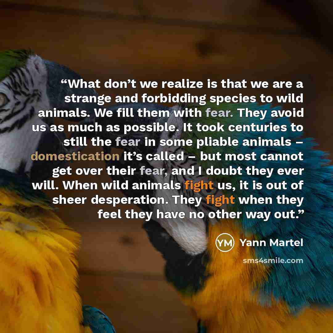 “What don’t we realize is that we are a strange and forbidding species to wild animals. We fill them with fear. They avoid us as much as possible. It took centuries to still the fear in some pliable animals – domestication it’s called – but most cannot get over their fear, and I doubt they ever…” quote by Yann Martel