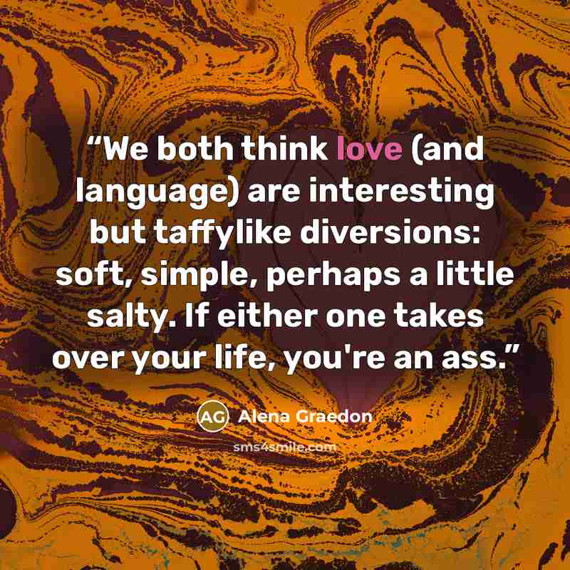 “We both think love (and language) are interesting but taffylike diversions: soft, simple, perhaps a little salty. If either one takes over your life, you're an ass.” quote by Alena Graedon