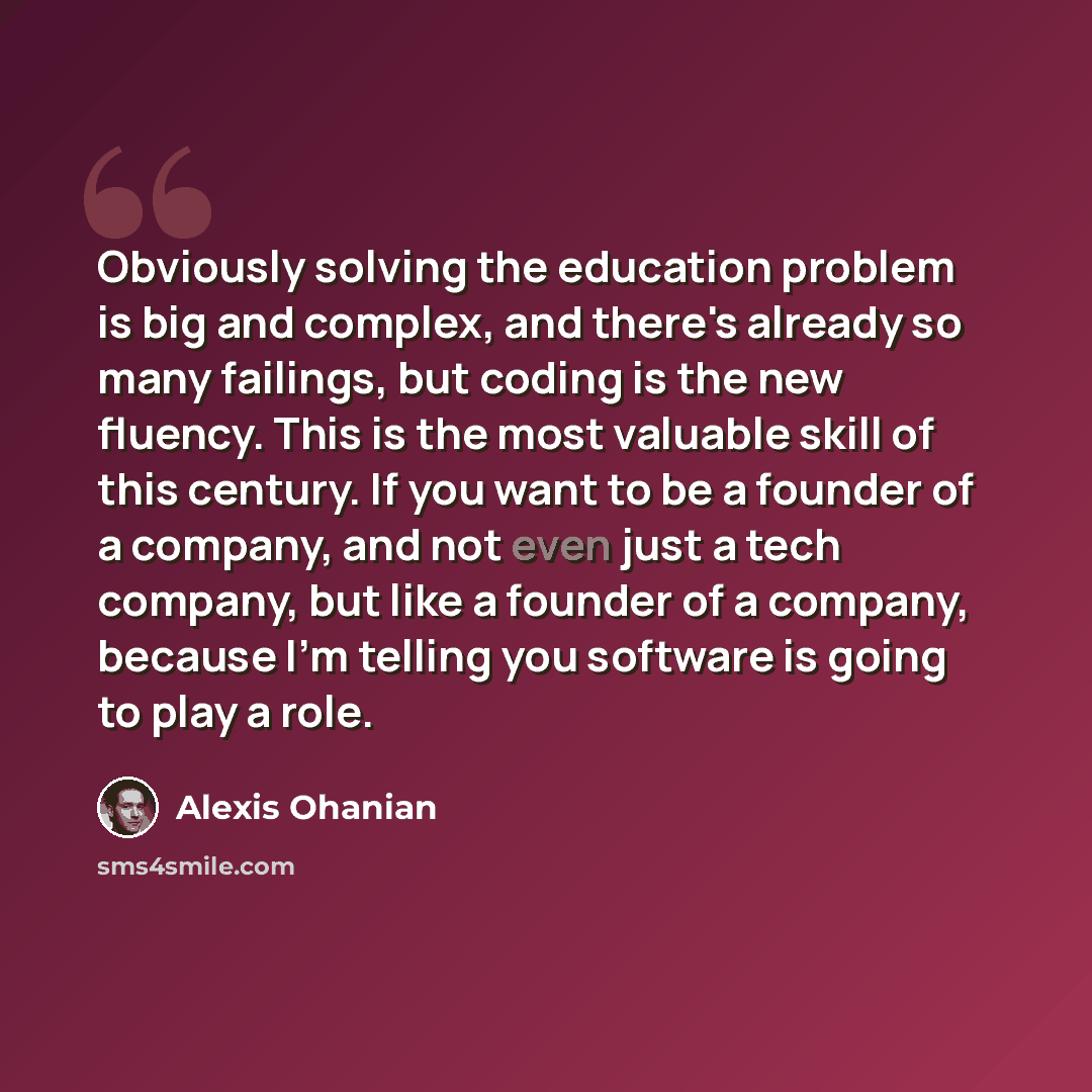 “Obviously solving the education problem is big and complex, and there's already so many failings, but coding is the new fluency. This is the most valuable skill of this century. If you want to be a founder of a company, and not even just a tech company, but like a founder of a company, because I'm…” quote by Alexis Ohanian