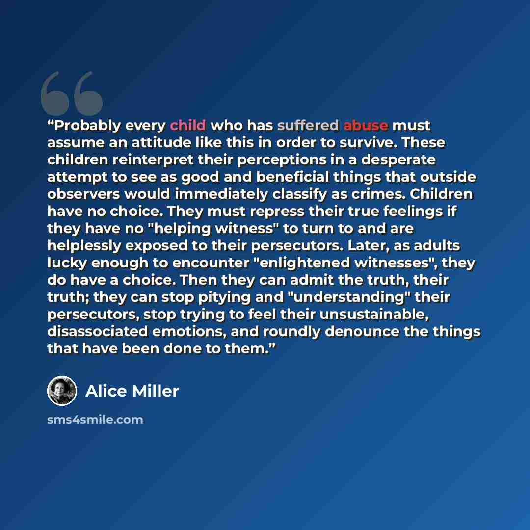 “Probably every child who has suffered abuse must assume an attitude like this in order to survive. These children reinterpret their perceptions in a desperate attempt to see as good and beneficial things that outside observers would immediately classify as crimes. Children have no choice. They…” quote by Alice Miller