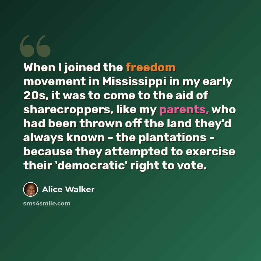 “When I joined the freedom movement in Mississippi in my early 20s, it was to come to the aid of sharecroppers, like my parents, who had been thrown off the land they'd always known - the plantations - because they attempted to exercise their 'democratic' right to vote.” quote by Alice Walker