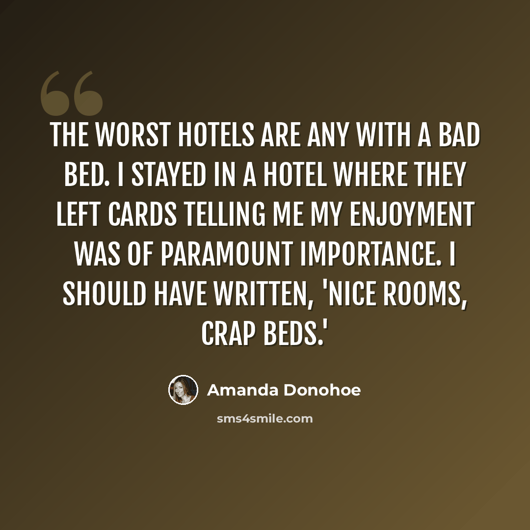 “The worst hotels are any with a bad bed. I stayed in a hotel where they left cards telling me my enjoyment was of paramount importance. I should have written, 'Nice rooms, crap beds.'” quote by Amanda Donohoe