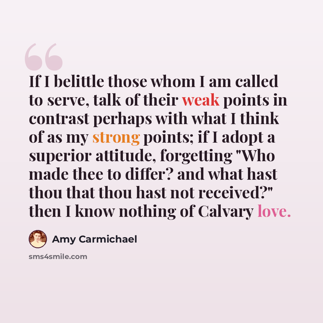 “If I belittle those whom I am called to serve, talk of their weak points in contrast perhaps with what I think of as my strong points; if I adopt a superior attitude, forgetting "Who made thee to differ? and what hast thou that thou hast not received?" then I know nothing of Calvary love.” quote by Amy Carmichael