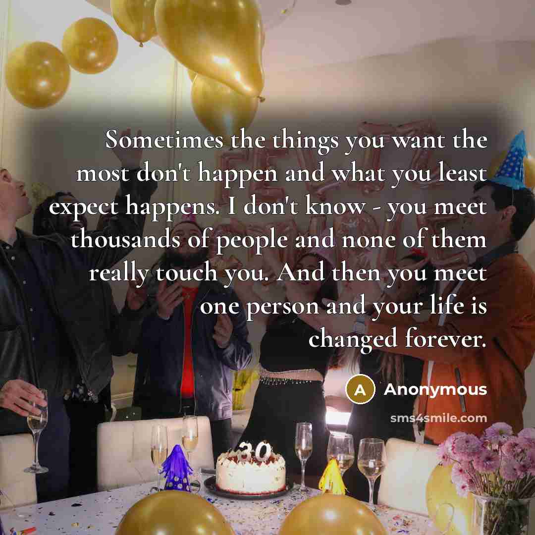 “Sometimes the things you want the most don't happen and what you least expect happens. I don't know - you meet thousands of people and none of them really touch you. And then you meet one person and your life is changed forever.” quote by Anonymous