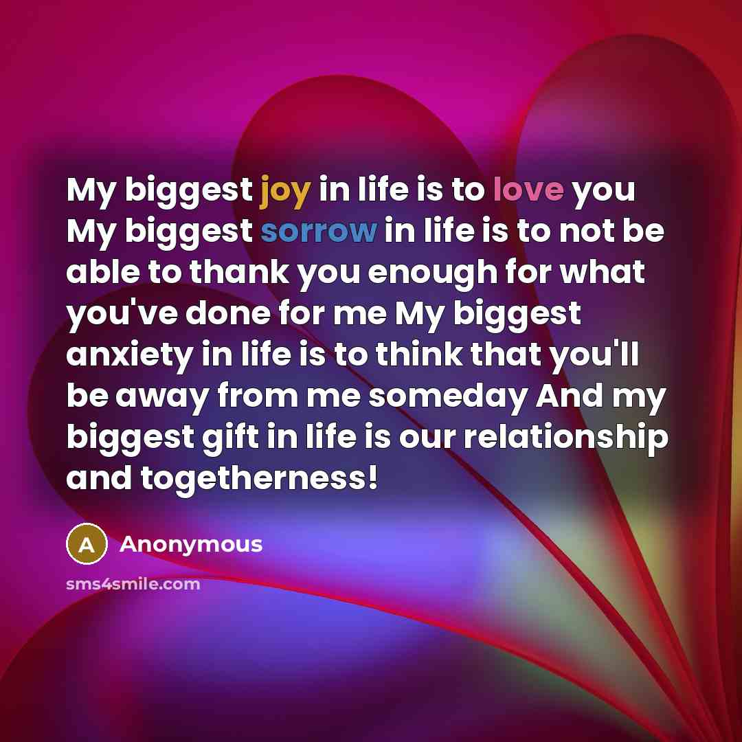 “My biggest joy in life is to love you My biggest sorrow in life is to not be able to thank you enough for what you've done for me My biggest anxiety in life is to think that you'll be away from me someday And my biggest gift in life is our relationship and togetherness!” quote by Anonymous