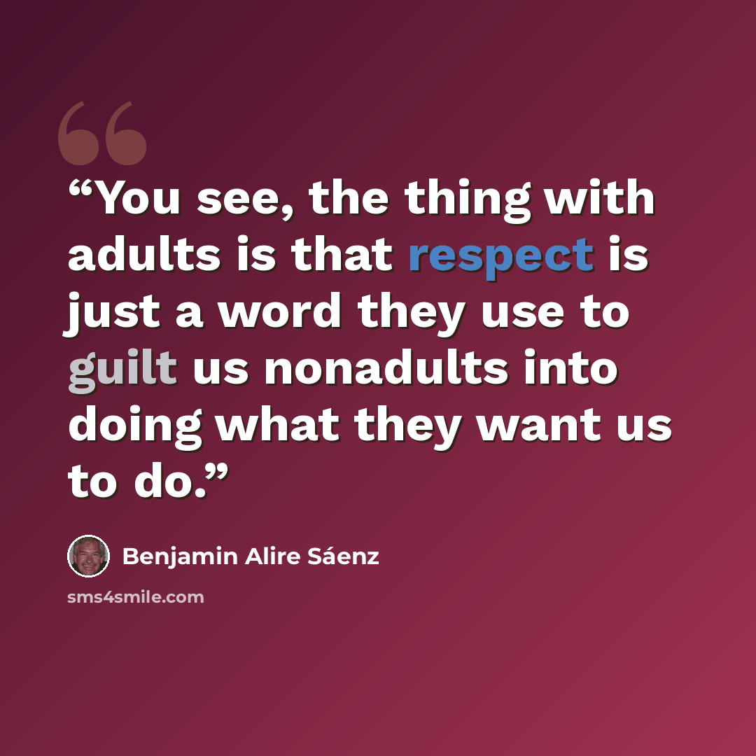 “You see, the thing with adults is that respect is just a word they use to guilt us nonadults into doing what they want us to do.” quote by Benjamin Alire Sáenz