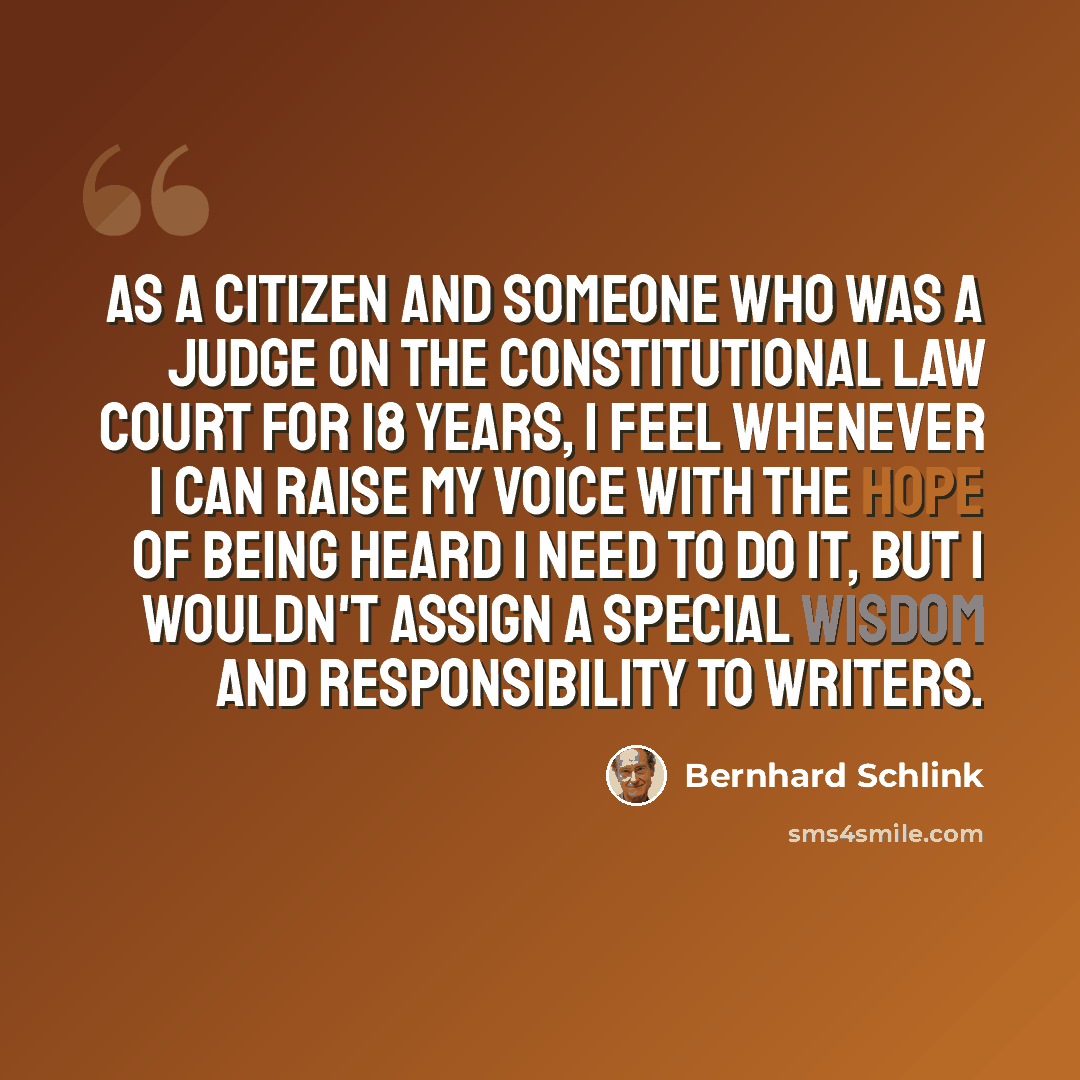 “As a citizen and someone who was a judge on the constitutional law court for 18 years, I feel whenever I can raise my voice with the hope of being heard I need to do it, but I wouldn't assign a special wisdom and responsibility to writers.” quote by Bernhard Schlink