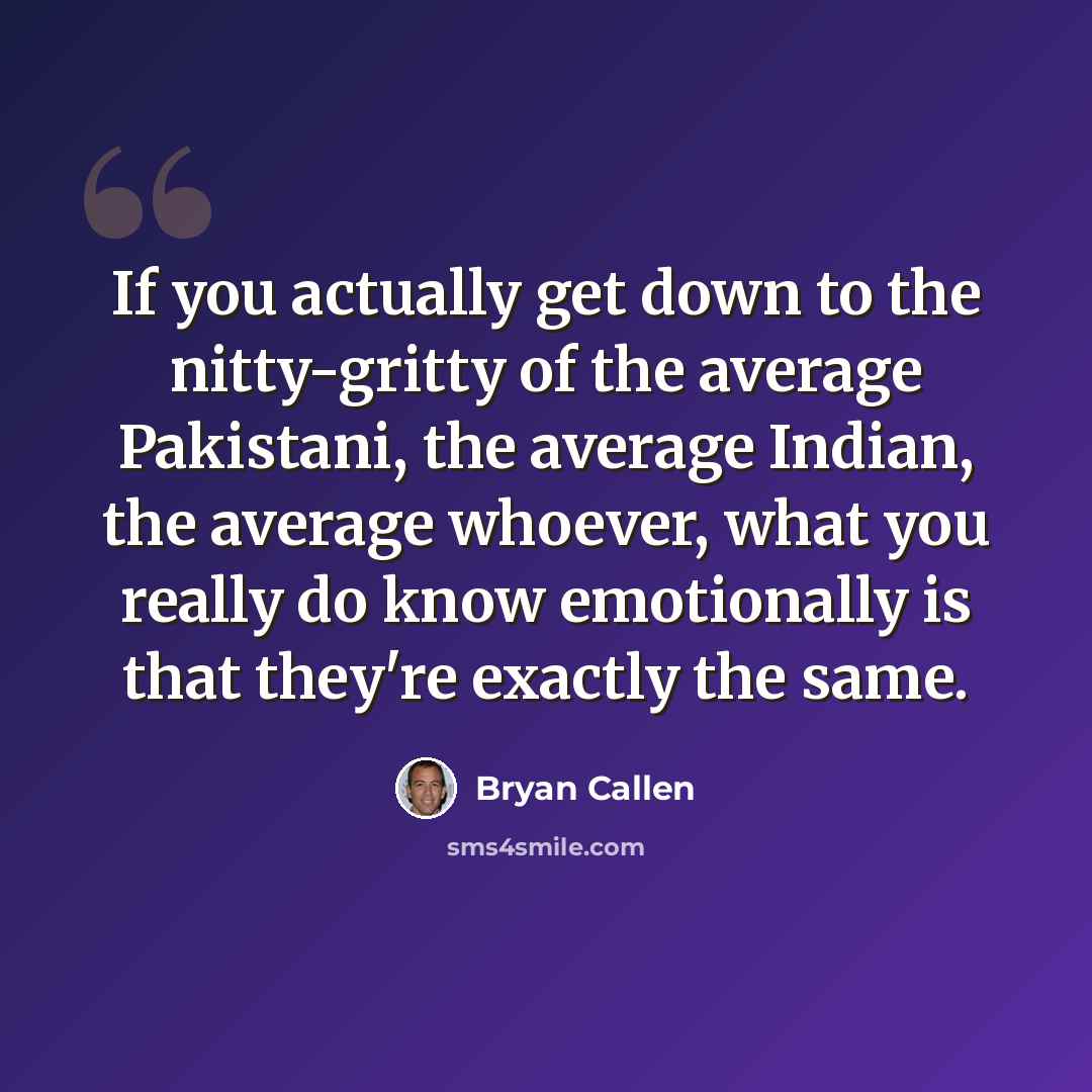 “If you actually get down to the nitty-gritty of the average Pakistani, the average Indian, the average whoever, what you really do know emotionally is that they're exactly the same.” quote by Bryan Callen