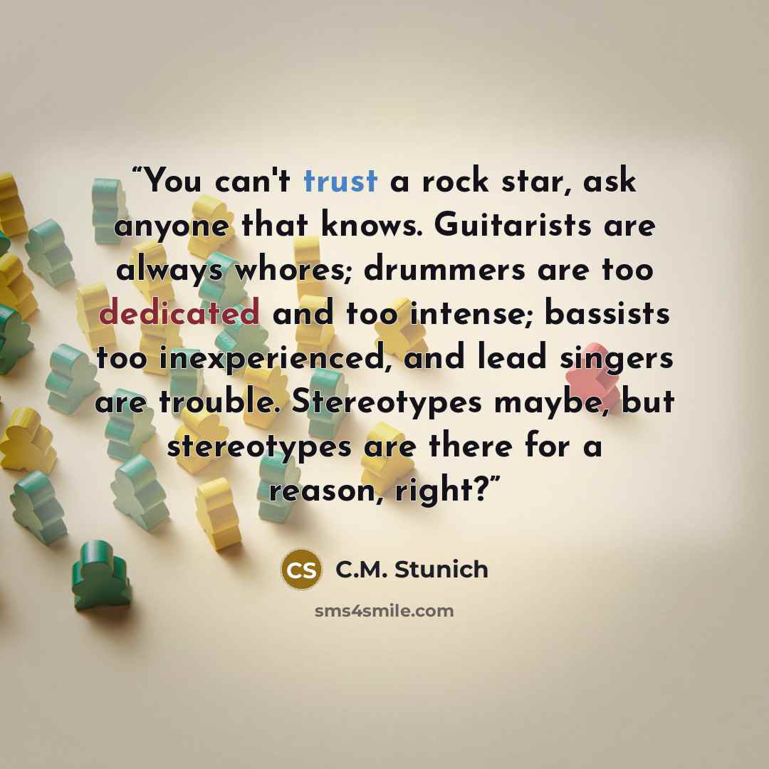 “You can't trust a rock star, ask anyone that knows. Guitarists are always whores; drummers are too dedicated and too intense; bassists too inexperienced, and lead singers are trouble. Stereotypes maybe, but stereotypes are there for a reason, right?” quote by C.M. Stunich