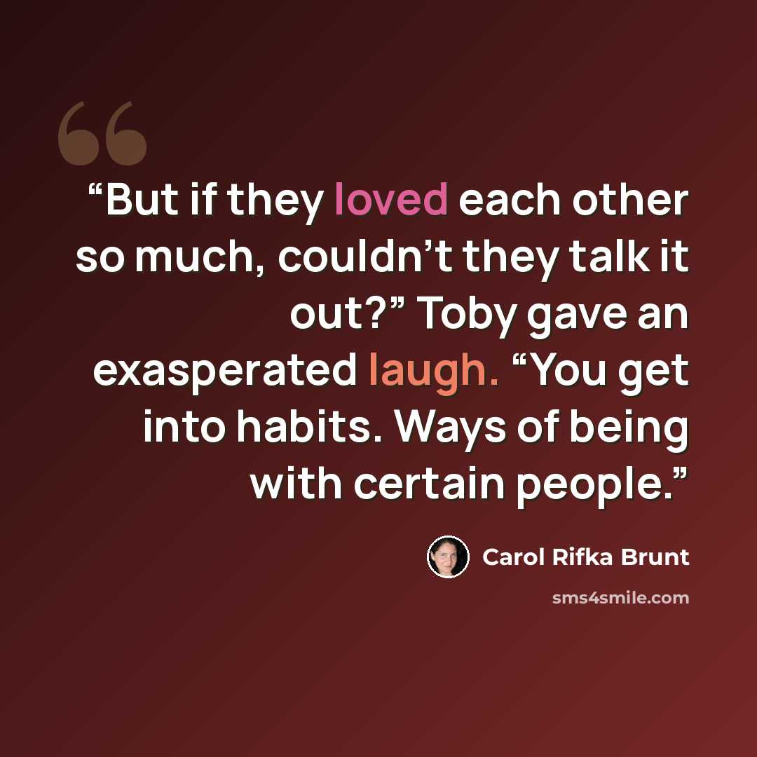 “But if they loved each other so much, couldn’t they talk it out?” Toby gave an exasperated laugh. “You get into habits. Ways of being with certain people.” quote by Carol Rifka Brunt