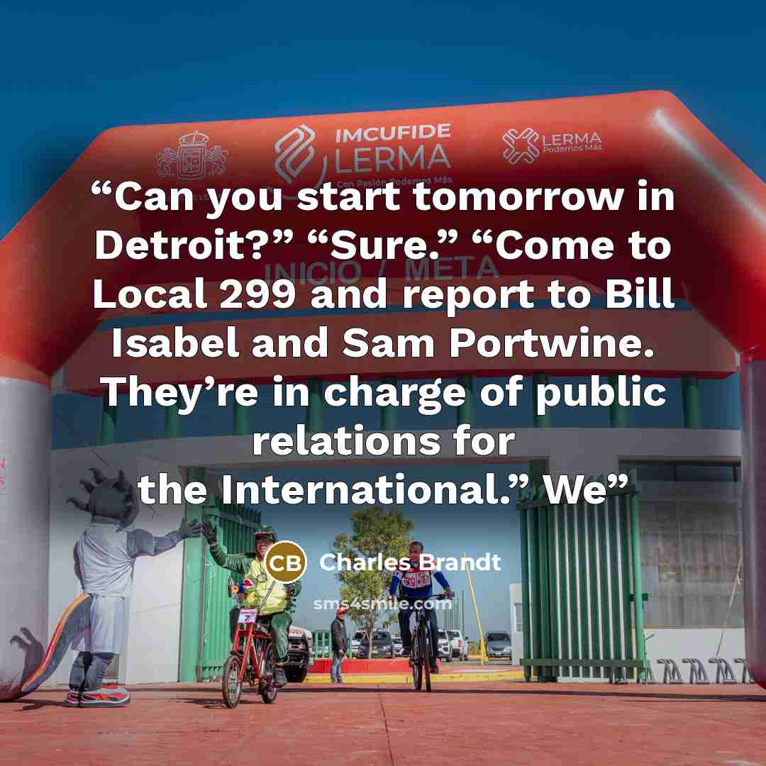 “Can you start tomorrow in Detroit?” “Sure.” “Come to Local 299 and report to Bill Isabel and Sam Portwine. They’re in charge of public relations for the International.” We” quote by Charles Brandt