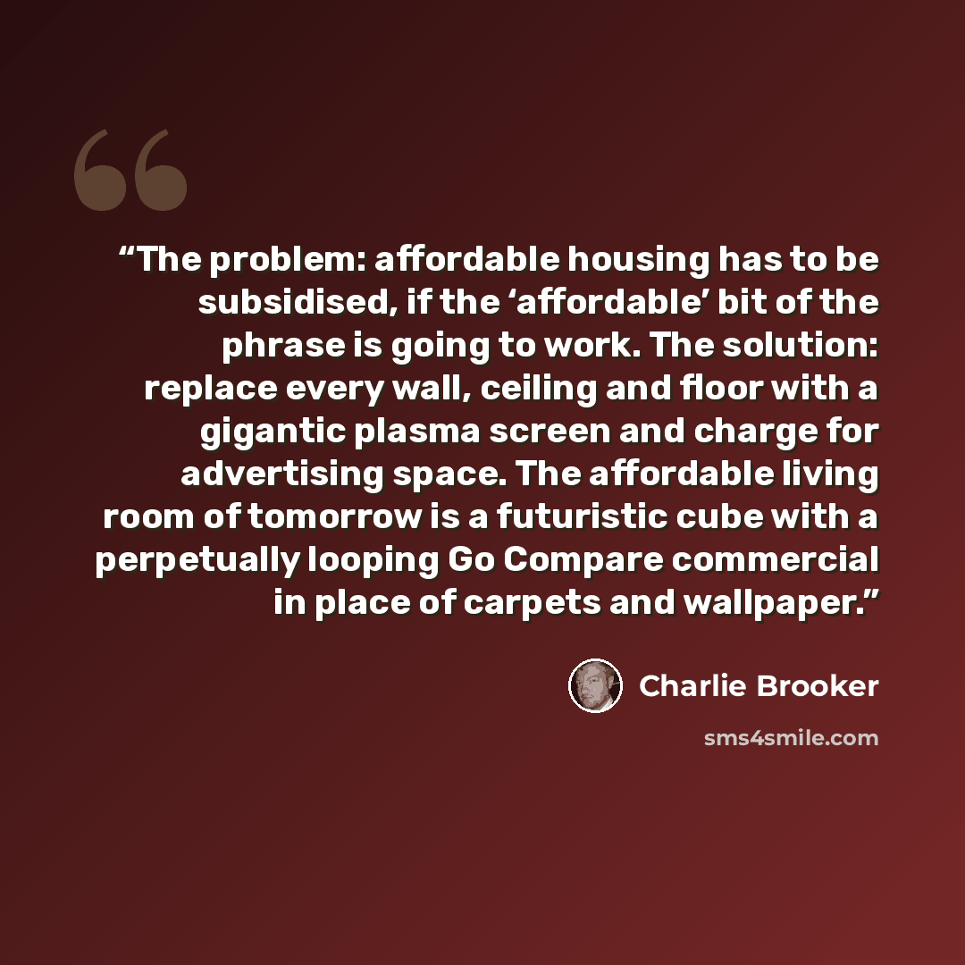“The problem: affordable housing has to be subsidised, if the ‘affordable’ bit of the phrase is going to work. The solution: replace every wall, ceiling and floor with a gigantic plasma screen and charge for advertising space. The affordable living room of tomorrow is a futuristic cube with a…” quote by Charlie Brooker