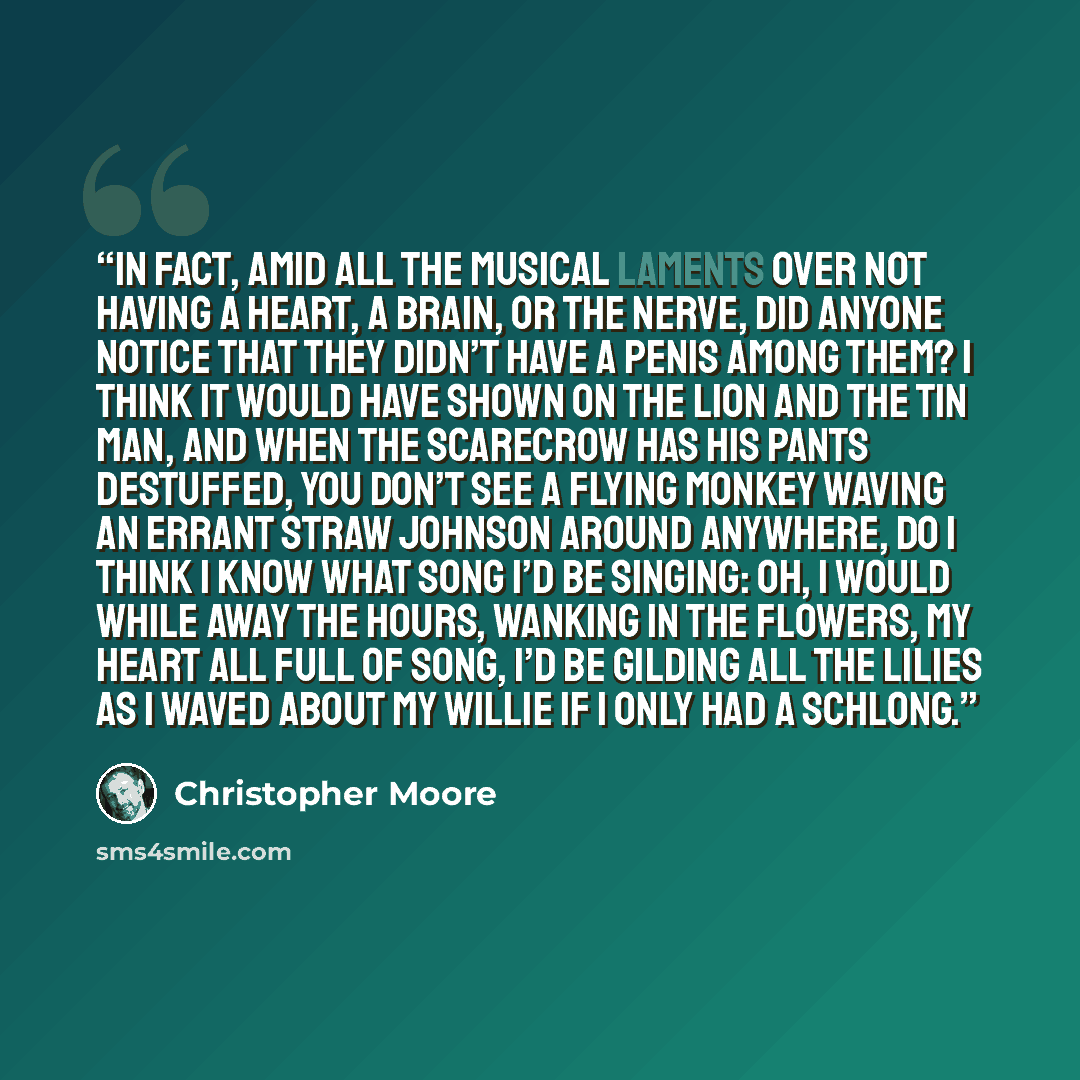 “In fact, amid all the musical laments over not having a heart, a brain, or the nerve, did anyone notice that they didn’t have a penis among them? I think it would have shown on the Lion and the Tin Man, and when the Scarecrow has his pants destuffed, you don’t see a flying monkey waving an errant…” quote by Christopher Moore
