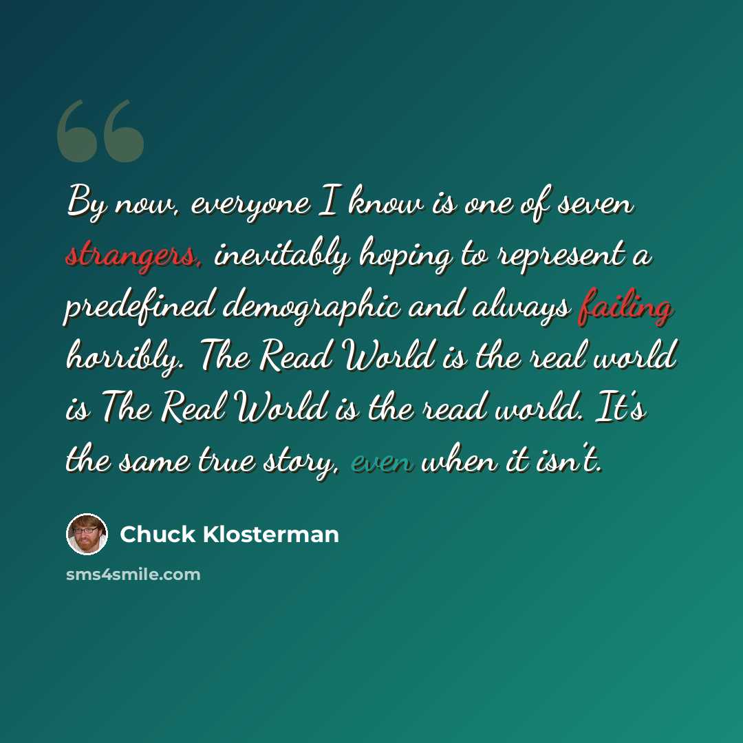 “By now, everyone I know is one of seven strangers, inevitably hoping to represent a predefined demographic and always failing horribly. The Read World is the real world is The Real World is the read world. It’s the same true story, even when it isn’t.” quote by Chuck Klosterman
