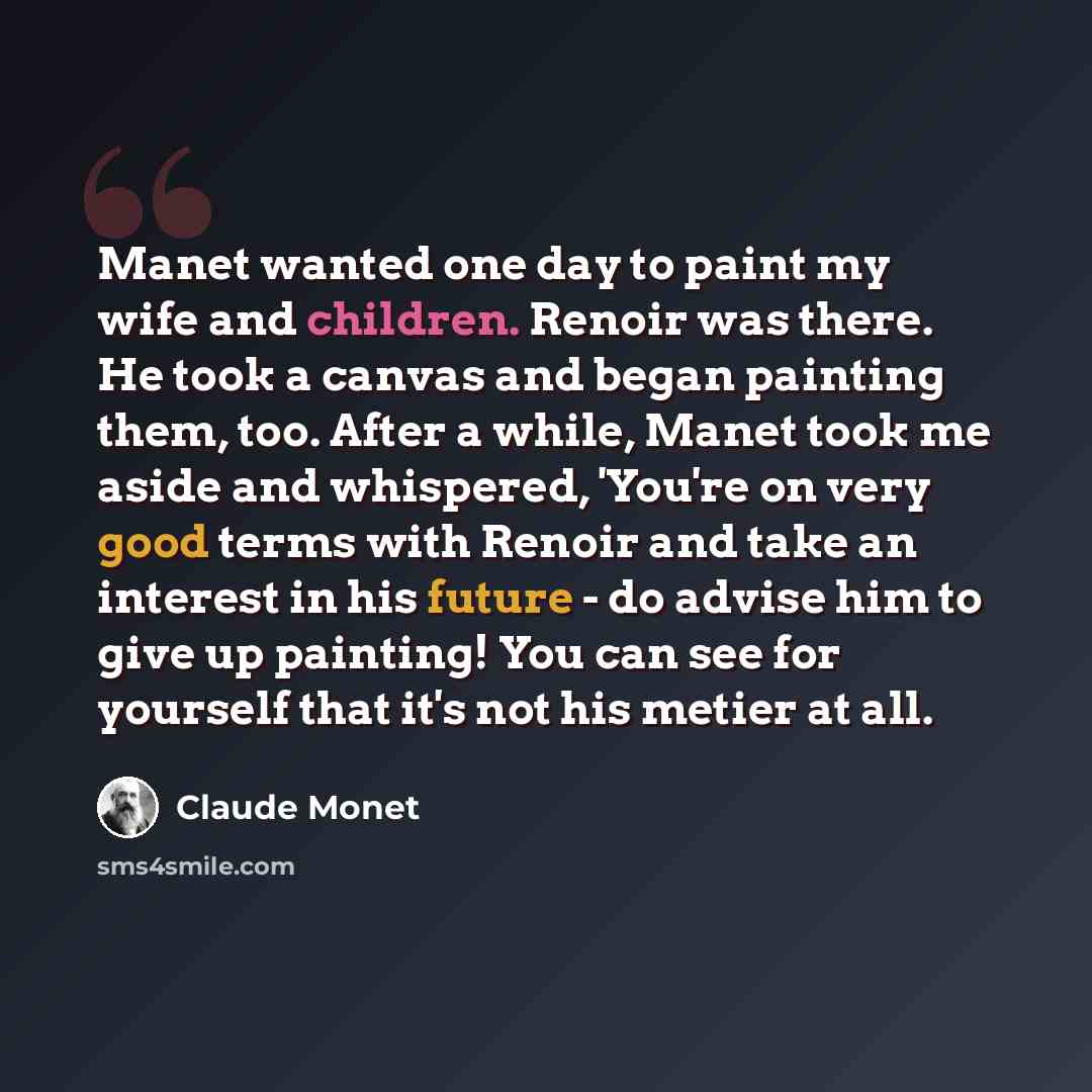 “Manet wanted one day to paint my wife and children. Renoir was there. He took a canvas and began painting them, too. After a while, Manet took me aside and whispered, 'You're on very good terms with Renoir and take an interest in his future - do advise him to give up painting! You can see for…” quote by Claude Monet