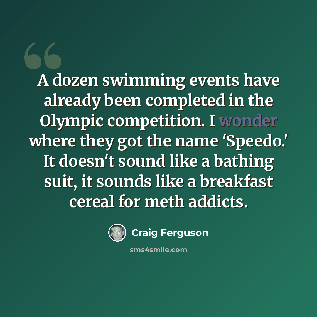 “A dozen swimming events have already been completed in the Olympic competition. I wonder where they got the name 'Speedo.' It doesn't sound like a bathing suit, it sounds like a breakfast cereal for meth addicts.” quote by Craig Ferguson