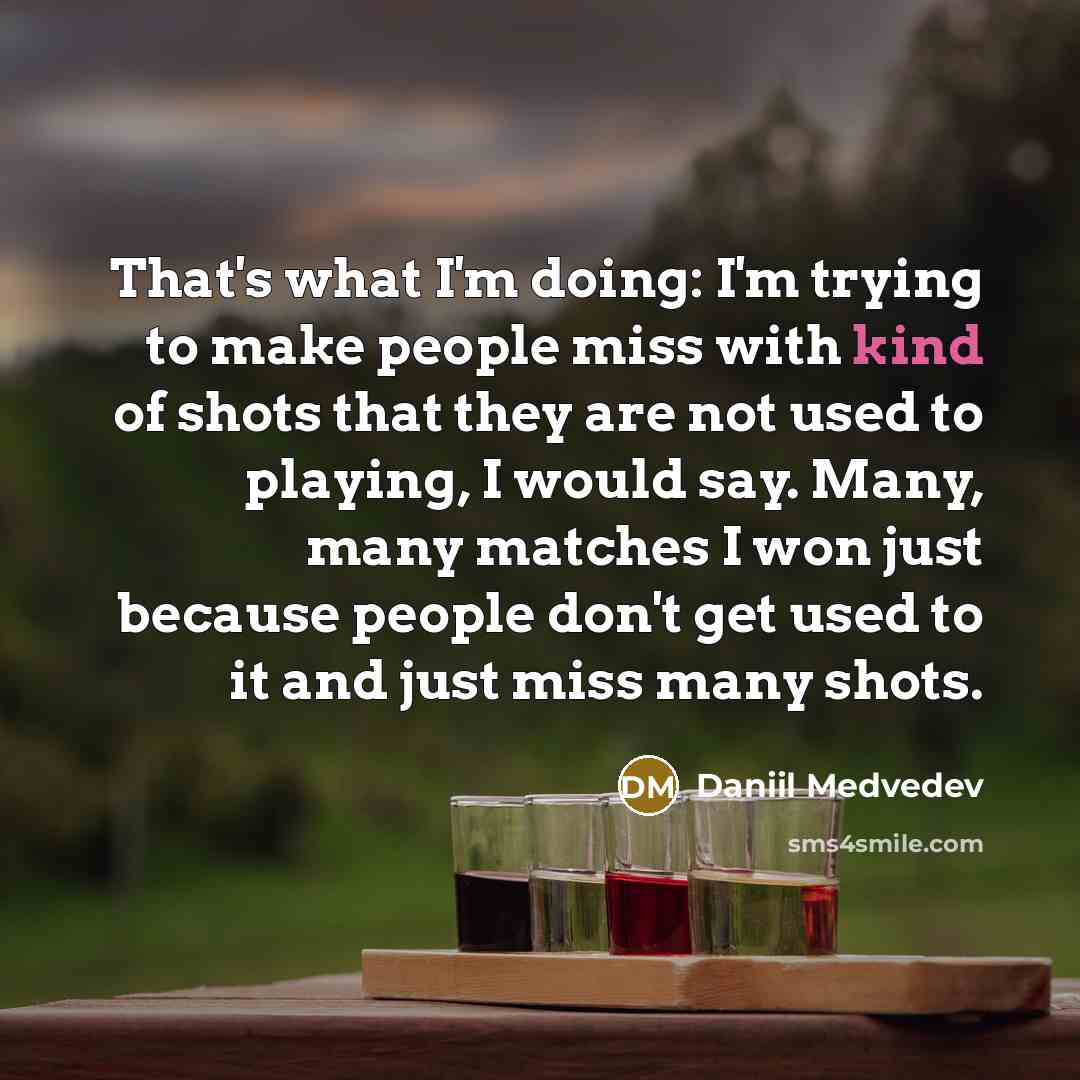 “That's what I'm doing: I'm trying to make people miss with kind of shots that they are not used to playing, I would say. Many, many matches I won just because people don't get used to it and just miss many shots.” quote by Daniil Medvedev