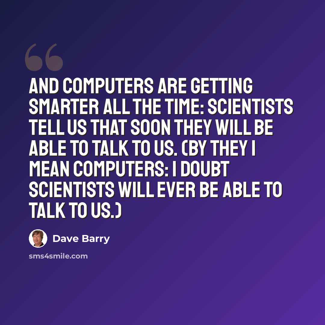 “And computers are getting smarter all the time: scientists tell us that soon they will be able to talk to us. (By they I mean computers: I doubt scientists will ever be able to talk to us.)” quote by Dave Barry