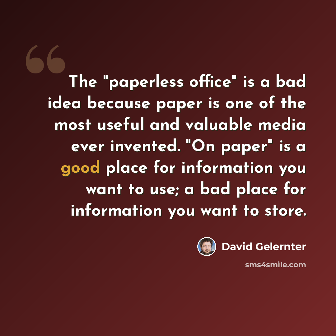 “The "paperless office" is a bad idea because paper is one of the most useful and valuable media ever invented. "On paper" is a good place for information you want to use; a bad place for information you want to store.” quote by David Gelernter