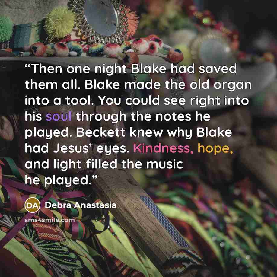 “Then one night Blake had saved them all. Blake made the old organ into a tool. You could see right into his soul through the notes he played. Beckett knew why Blake had Jesus’ eyes. Kindness, hope, and light filled the music he played.” quote by Debra Anastasia