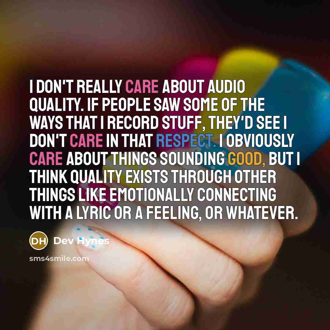 “I don't really care about audio quality. If people saw some of the ways that I record stuff, they'd see I don't care in that respect. I obviously care about things sounding good, but I think quality exists through other things like emotionally connecting with a lyric or a feeling, or whatever.” quote by Dev Hynes
