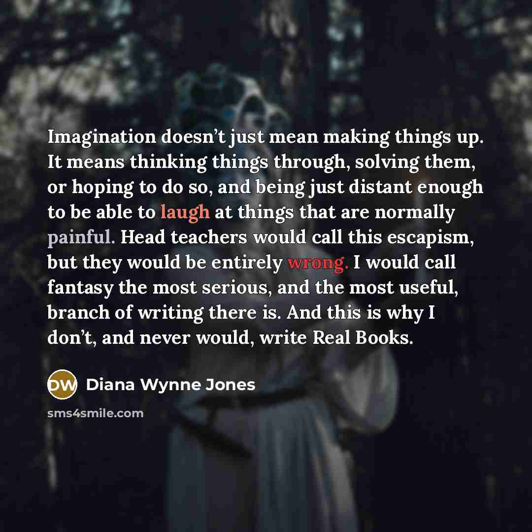 “Imagination doesn’t just mean making things up. It means thinking things through, solving them, or hoping to do so, and being just distant enough to be able to laugh at things that are normally painful. Head teachers would call this escapism, but they would be entirely wrong. I would call fantasy…” quote by Diana Wynne Jones