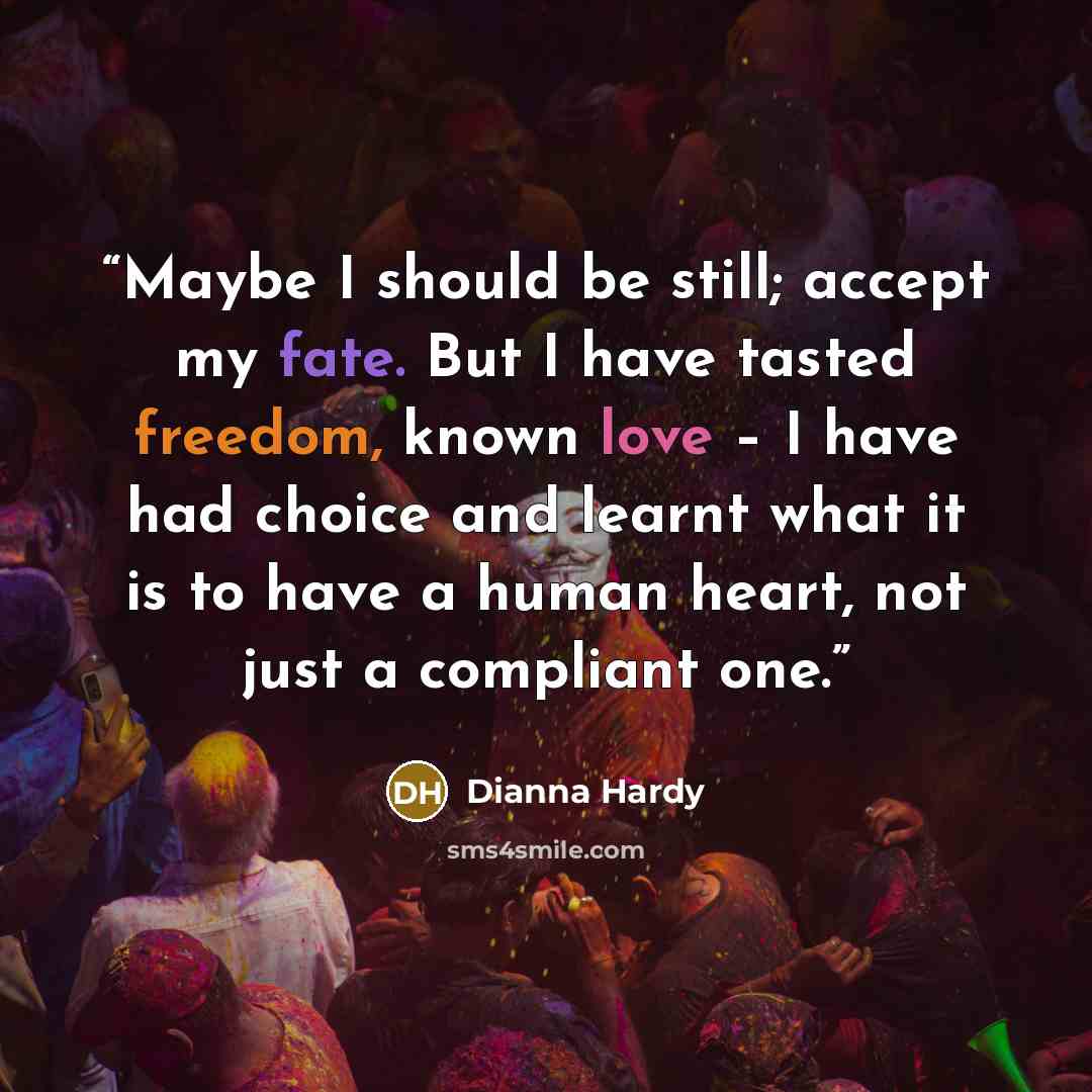 “Maybe I should be still; accept my fate. But I have tasted freedom, known love – I have had choice and learnt what it is to have a human heart, not just a compliant one.” quote by Dianna Hardy