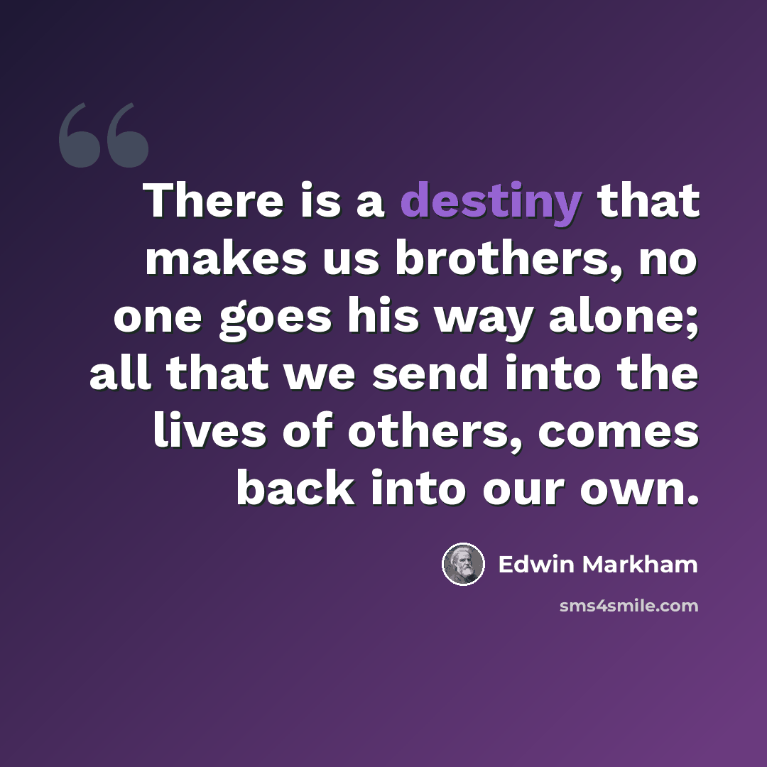 “There is a destiny that makes us brothers, no one goes his way alone; all that we send into the lives of others, comes back into our own.” quote by Edwin Markham