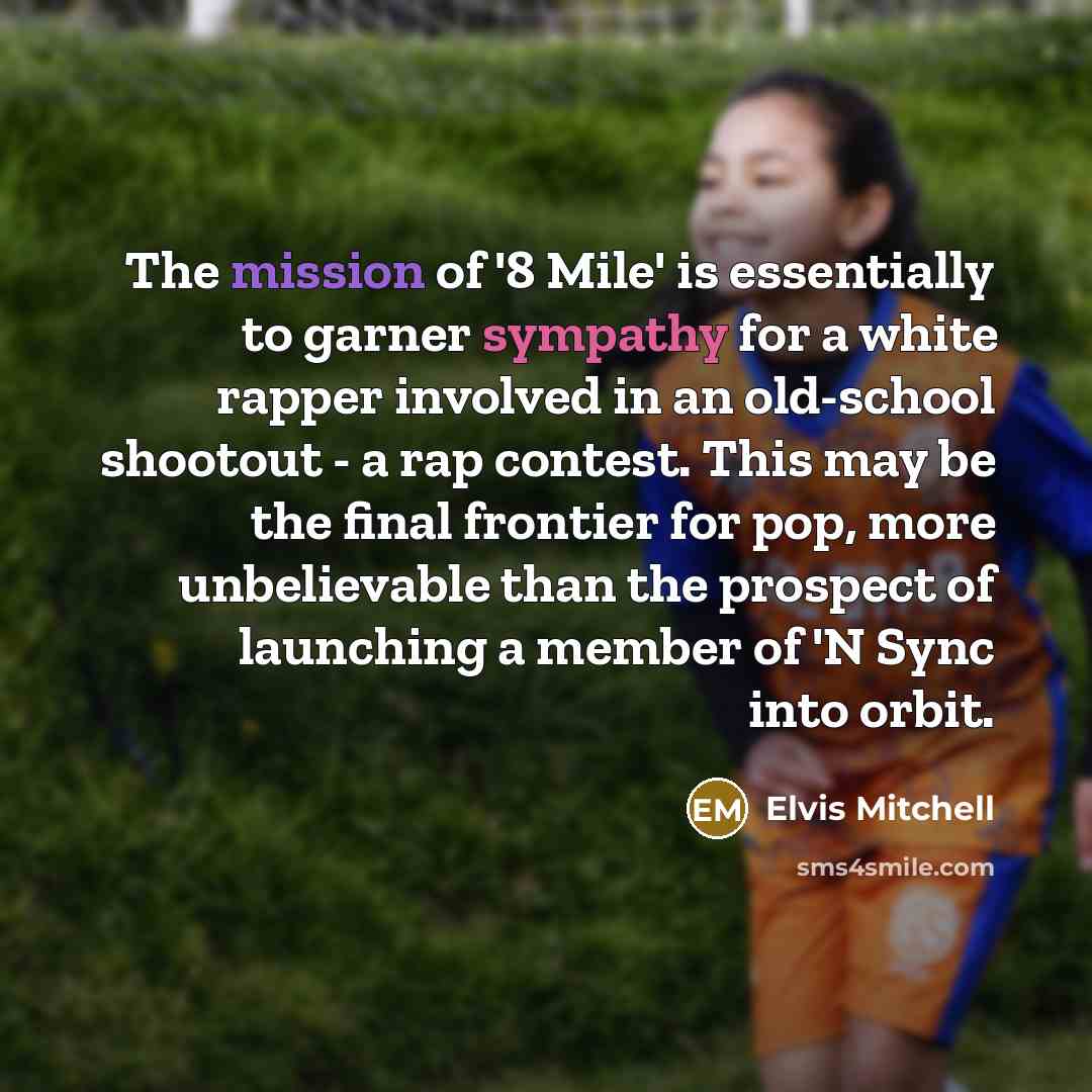 “The mission of '8 Mile' is essentially to garner sympathy for a white rapper involved in an old-school shootout - a rap contest. This may be the final frontier for pop, more unbelievable than the prospect of launching a member of 'N Sync into orbit.” quote by Elvis Mitchell