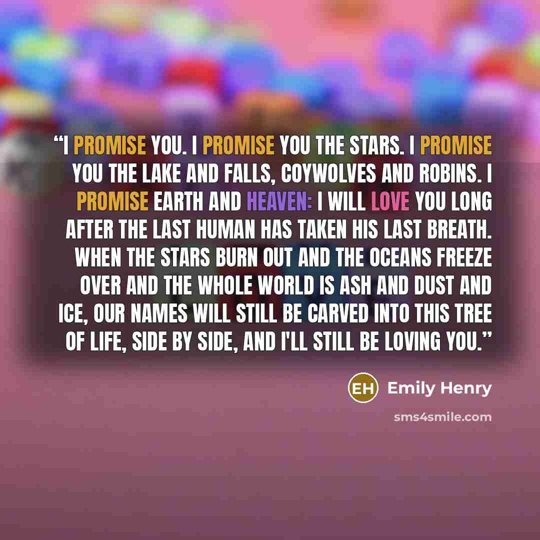 “I promise you. I promise you the stars. I promise you the lake and falls, coywolves and robins. I promise earth and heaven: I will love you long after the last human has taken his last breath. When the stars burn out and the oceans freeze over and the whole world is ash and dust and ice, our names…” quote by Emily Henry