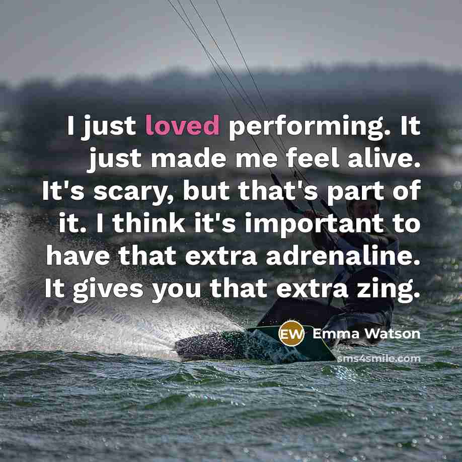 “I just loved performing. It just made me feel alive. It's scary, but that's part of it. I think it's important to have that extra adrenaline. It gives you that extra zing.” quote by Emma Watson