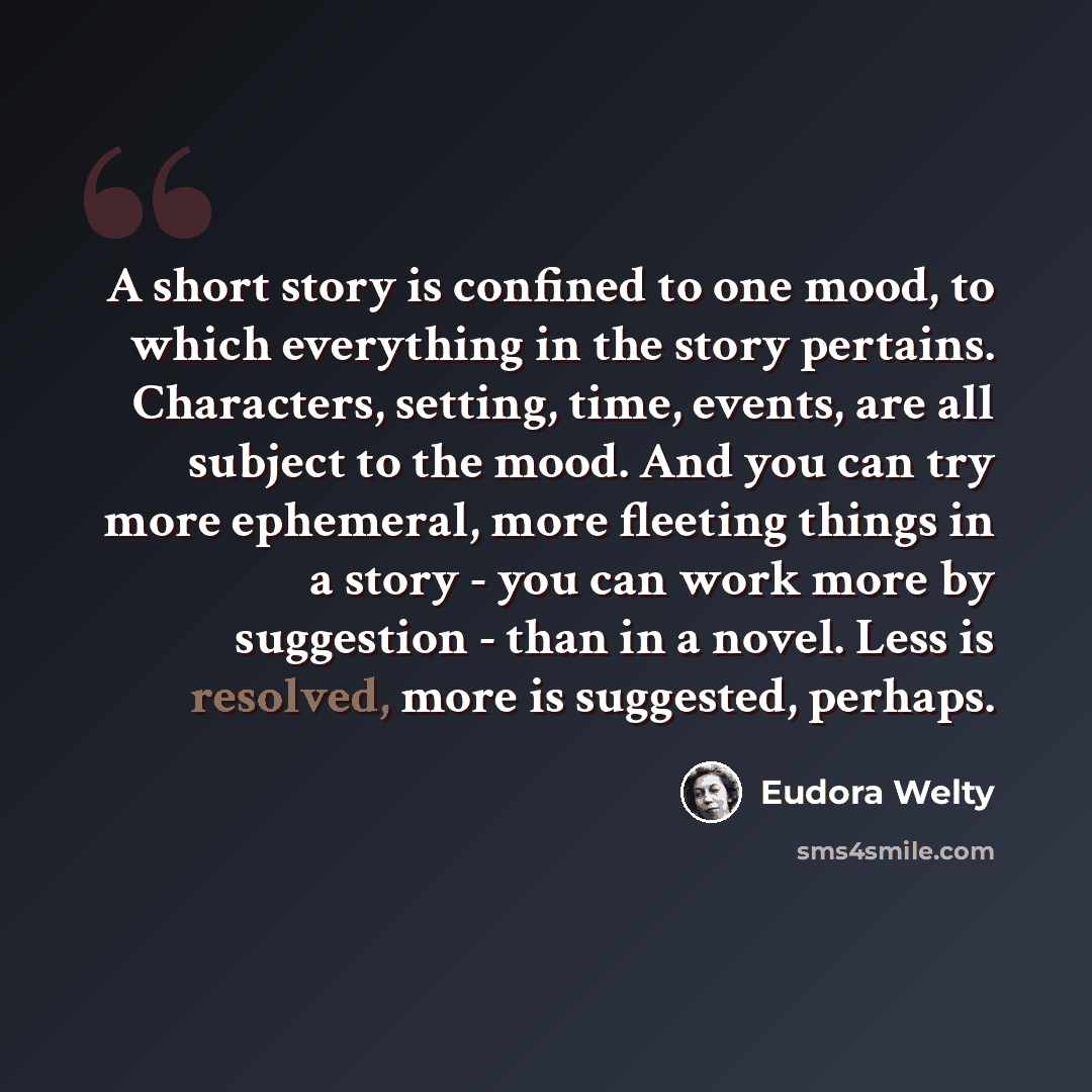 “A short story is confined to one mood, to which everything in the story pertains. Characters, setting, time, events, are all subject to the mood. And you can try more ephemeral, more fleeting things in a story - you can work more by suggestion - than in a novel. Less is resolved, more is…” quote by Eudora Welty