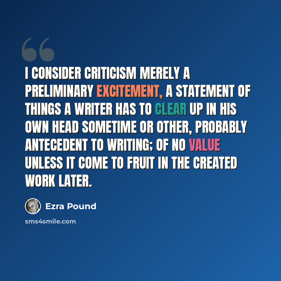 “I consider criticism merely a preliminary excitement, a statement of things a writer has to clear up in his own head sometime or other, probably antecedent to writing; of no value unless it come to fruit in the created work later.” quote by Ezra Pound