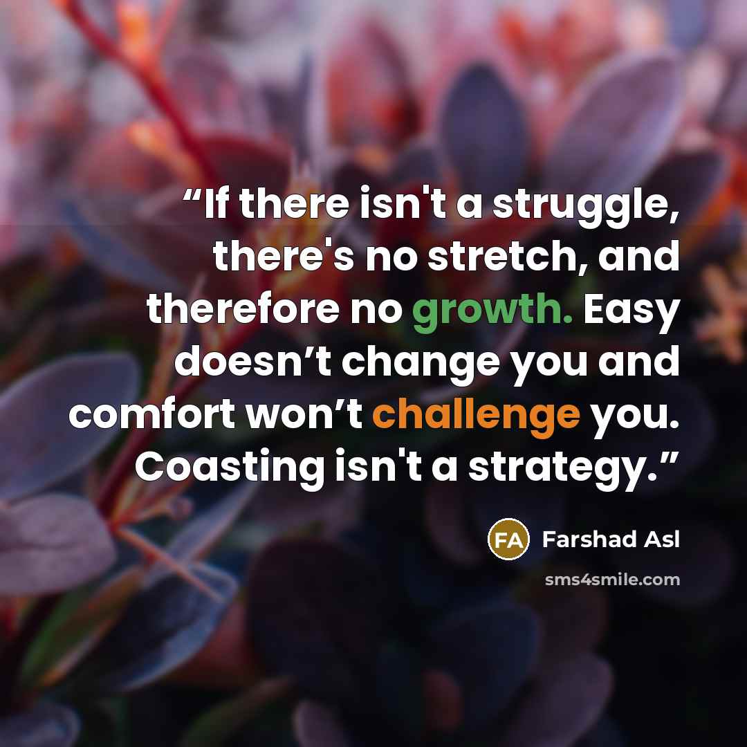 “If there isn't a struggle, there's no stretch, and therefore no growth. Easy doesn’t change you and comfort won’t challenge you. Coasting isn't a strategy.” quote by Farshad Asl