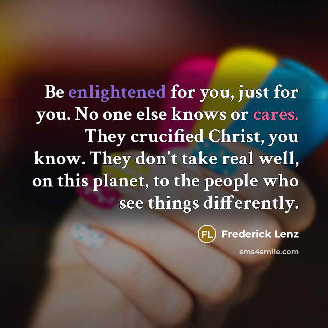 “Be enlightened for you, just for you. No one else knows or cares. They crucified Christ, you know. They don't take real well, on this planet, to the people who see things differently.” quote by Frederick Lenz